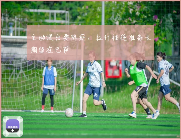 主动提出要降薪，拉什福德准备长期留在巴萨
