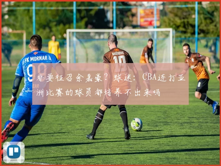 非要征召余嘉豪？球迷：CBA连打亚洲比赛的球员都培养不出来吗
