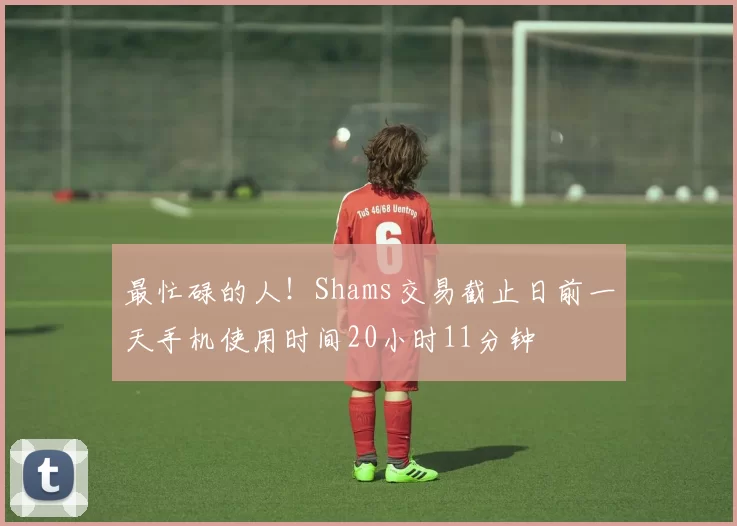 最忙碌的人！Shams交易截止日前一天手机使用时间20小时11分钟
