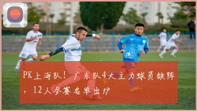 PK上海队！广东队4大主力球员缺阵，12人参赛名单出炉